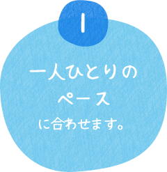 一人ひとりのペースに合わせます。